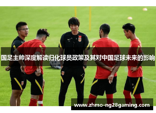 国足主帅深度解读归化球员政策及其对中国足球未来的影响