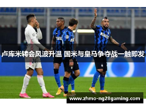 卢库米转会风波升温 国米与皇马争夺战一触即发