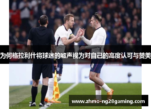 为何格拉利什将球迷的嘘声视为对自己的高度认可与赞美