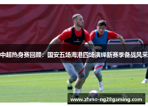 中超热身赛回顾：国安五场海港四场演绎新赛季备战风采