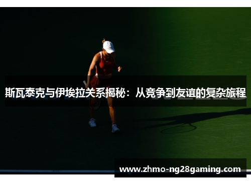 斯瓦泰克与伊埃拉关系揭秘：从竞争到友谊的复杂旅程