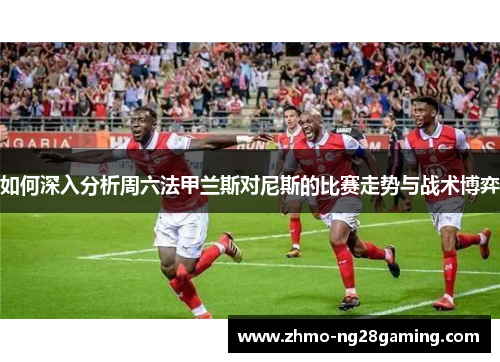 如何深入分析周六法甲兰斯对尼斯的比赛走势与战术博弈