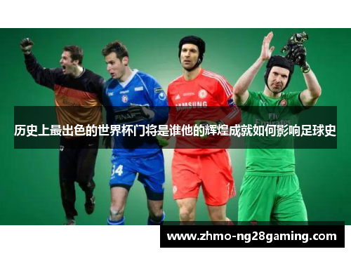历史上最出色的世界杯门将是谁他的辉煌成就如何影响足球史