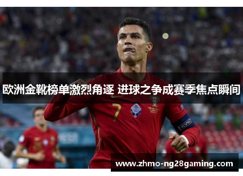 欧洲金靴榜单激烈角逐 进球之争成赛季焦点瞬间