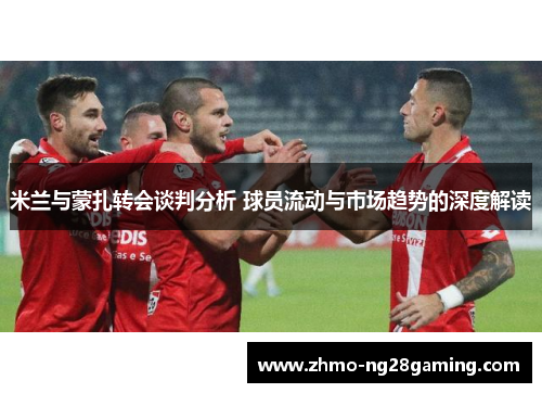 米兰与蒙扎转会谈判分析 球员流动与市场趋势的深度解读
