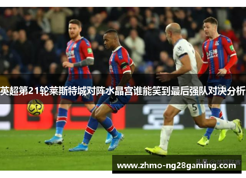 英超第21轮莱斯特城对阵水晶宫谁能笑到最后强队对决分析