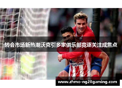 转会市场新热潮沃克引多家俱乐部竞逐关注成焦点