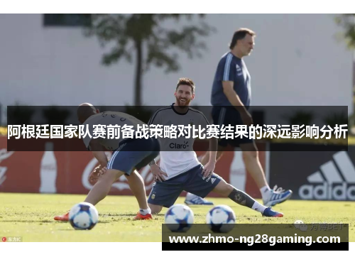 阿根廷国家队赛前备战策略对比赛结果的深远影响分析