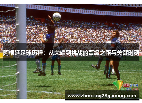 阿根廷足球历程：从荣耀到挑战的晋级之路与关键时刻
