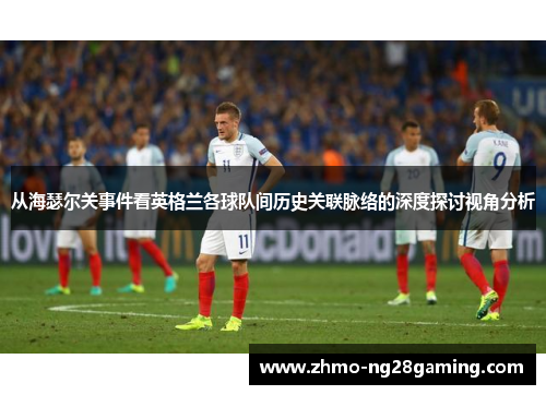 从海瑟尔关事件看英格兰各球队间历史关联脉络的深度探讨视角分析