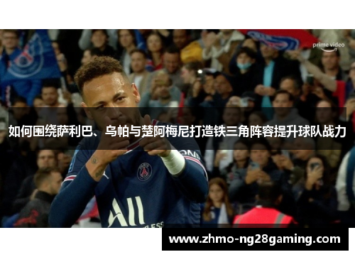 如何围绕萨利巴、乌帕与楚阿梅尼打造铁三角阵容提升球队战力