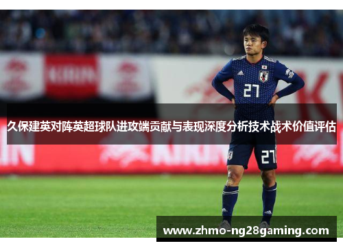 久保建英对阵英超球队进攻端贡献与表现深度分析技术战术价值评估 久保建英对阵英超球队进攻端贡献与表现深度分析技术战术价值评估