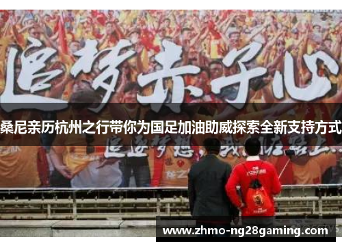 桑尼亲历杭州之行带你为国足加油助威探索全新支持方式 桑尼亲历杭州之行带你为国足加油助威探索全新支持方式