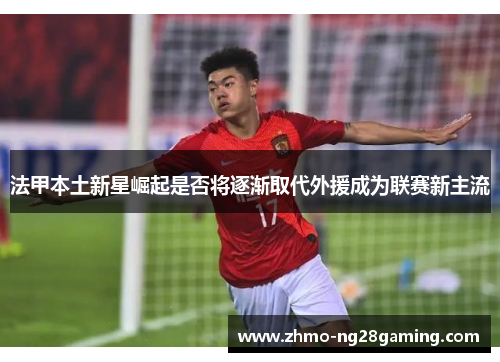 法甲本土新星崛起是否将逐渐取代外援成为联赛新主流 法甲本土新星崛起是否将逐渐取代外援成为联赛新主流