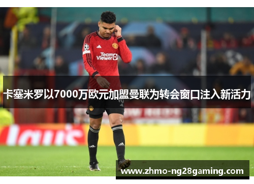 卡塞米罗以7000万欧元加盟曼联为转会窗口注入新活力 卡塞米罗以7000万欧元加盟曼联为转会窗口注入新活力