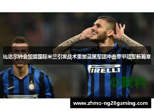 比达尔转会加盟国际米兰引发战术重塑蓝黑军团冲击意甲冠军新篇章 比达尔转会加盟国际米兰引发战术重塑蓝黑军团冲击意甲冠军新篇章