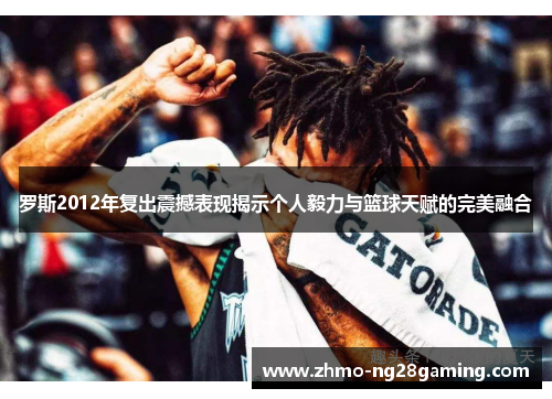 罗斯2012年复出震撼表现揭示个人毅力与篮球天赋的完美融合