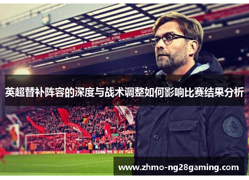 英超替补阵容的深度与战术调整如何影响比赛结果分析