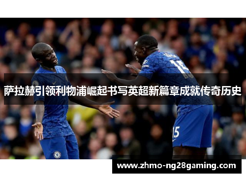 萨拉赫引领利物浦崛起书写英超新篇章成就传奇历史