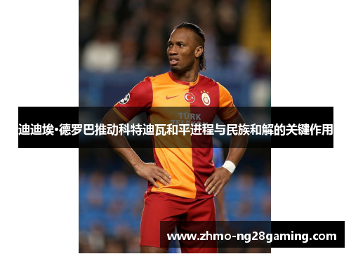 迪迪埃·德罗巴推动科特迪瓦和平进程与民族和解的关键作用 迪迪埃·德罗巴推动科特迪瓦和平进程与民族和解的关键作用