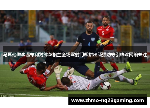 马耳他做客温布利对阵英格兰全场零射门却拼出顽强防守引热议网络关注 马耳他做客温布利对阵英格兰全场零射门却拼出顽强防守引热议网络关注