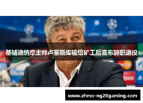 基辅迪纳摩主帅卢塞斯库输给矿工后宣布辞职退役 基辅迪纳摩主帅卢塞斯库输给矿工后宣布辞职退役